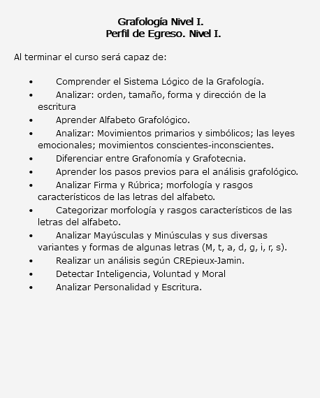  Grafología Nivel I. Perfil de Egreso. Nivel I. Al terminar el curso será capaz de: Comprender el Sistema Lógico de la Grafología. Analizar: orden, tamaño, forma y dirección de la escritura Aprender Alfabeto Grafológico. Analizar: Movimientos primarios y simbólicos; las leyes emocionales; movimientos conscientes-inconscientes. Diferenciar entre Grafonomía y Grafotecnia. Aprender los pasos previos para el análisis grafológico. Analizar Firma y Rúbrica; morfología y rasgos característicos de las letras del alfabeto. Categorizar morfología y rasgos característicos de las letras del alfabeto. Analizar Mayúsculas y Minúsculas y sus diversas variantes y formas de algunas letras (M, t, a, d, g, i, r, s). Realizar un análisis según CREpieux-Jamin. Detectar Inteligencia, Voluntad y Moral Analizar Personalidad y Escritura. 