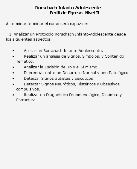  Rorschach Infanto Adolescente. Perfil de Egreso. Nivel II. Al terminar terminar el curso será capaz de: 1. Analizar un Protocolo Rorschach Infanto-Adolescente desde los siguientes aspectos: Aplicar un Rorschach Infanto-Adolescente. Realizar un análisis de Signos, Símbolos, y Contenido Temático. Analizar la Escisión del Yo y el Sí mismo. Diferenciar entre un Desarrollo Normal y uno Patológico. Detectar Signos autistas y psicóticos Detectar Signos Neuróticos, Histéricos y Obsesivos compulsivos. Realizar un Diagnóstico Fenomenológico, Dinámico y Estructural 