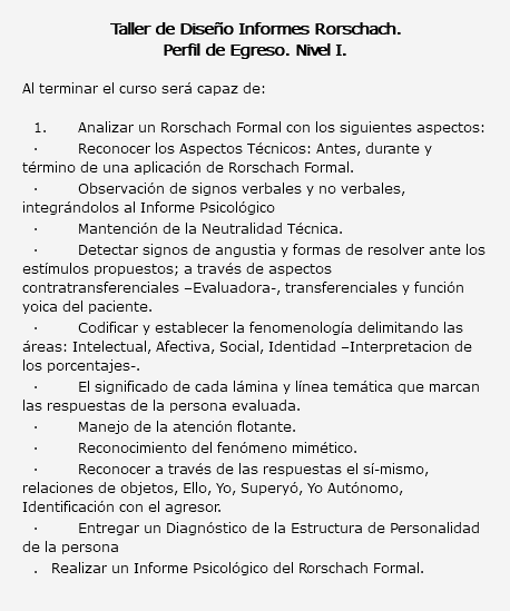  Taller de Diseño Informes Rorschach. Perfil de Egreso. Nivel I. Al terminar el curso será capaz de: 1. Analizar un Rorschach Formal con los siguientes aspectos: · Reconocer los Aspectos Técnicos: Antes, durante y término de una aplicación de Rorschach Formal. · Observación de signos verbales y no verbales, integrándolos al Informe Psicológico · Mantención de la Neutralidad Técnica. · Detectar signos de angustia y formas de resolver ante los estímulos propuestos; a través de aspectos contratransferenciales –Evaluadora-, transferenciales y función yoica del paciente. · Codificar y establecer la fenomenología delimitando las áreas: Intelectual, Afectiva, Social, Identidad –Interpretacion de los porcentajes-. · El significado de cada lámina y línea temática que marcan las respuestas de la persona evaluada. · Manejo de la atención flotante. · Reconocimiento del fenómeno mimético. · Reconocer a través de las respuestas el sí-mismo, relaciones de objetos, Ello, Yo, Superyó, Yo Autónomo, Identificación con el agresor. · Entregar un Diagnóstico de la Estructura de Personalidad de la persona . Realizar un Informe Psicológico del Rorschach Formal.