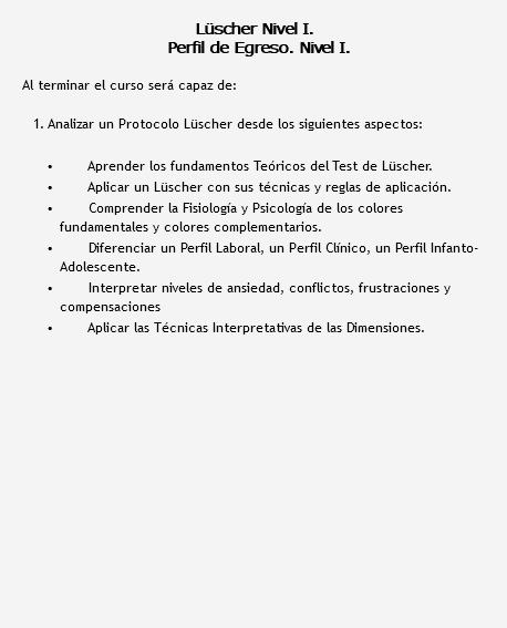  Lüscher Nivel I. Perfil de Egreso. Nivel I. Al terminar el curso será capaz de: 1. Analizar un Protocolo Lüscher desde los siguientes aspectos: Aprender los fundamentos Teóricos del Test de Lüscher. Aplicar un Lüscher con sus técnicas y reglas de aplicación. Comprender la Fisiología y Psicología de los colores fundamentales y colores complementarios. Diferenciar un Perfil Laboral, un Perfil Clínico, un Perfil Infanto-Adolescente. Interpretar niveles de ansiedad, conflictos, frustraciones y compensaciones Aplicar las Técnicas Interpretativas de las Dimensiones.